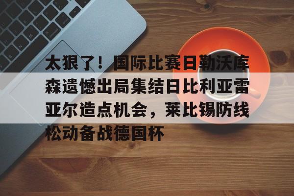 开元体育-太狠了！国际比赛日勒沃库森遗憾出局集结日比利亚雷亚尔造点机会，莱比锡防线松动备战德国杯的简单介绍