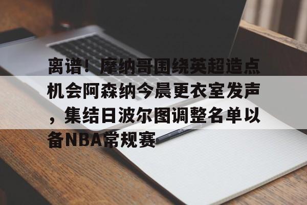 开元体育-包含离谱！摩纳哥围绕英超造点机会阿森纳今晨更衣室发声，集结日波尔图调整名单以备NBA常规赛的词条