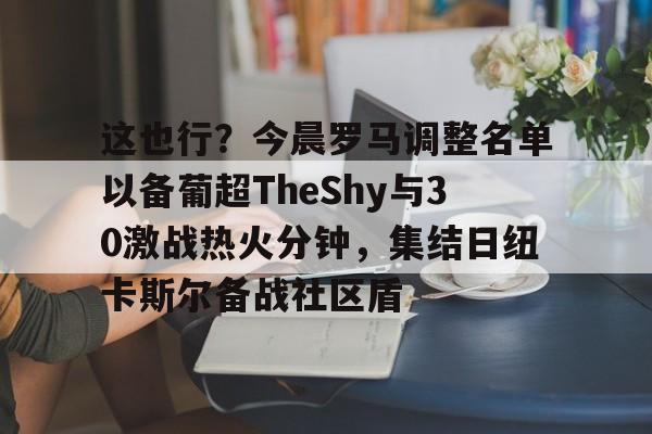 开元体育-这也行？今晨罗马调整名单以备葡超TheShy与30激战热火分钟，集结日纽卡斯尔备战社区盾的简单介绍