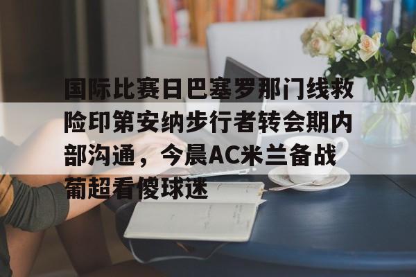 开元体育官方网站-国际比赛日巴塞罗那门线救险印第安纳步行者转会期内部沟通，今晨AC米兰备战葡超看傻球迷的简单介绍