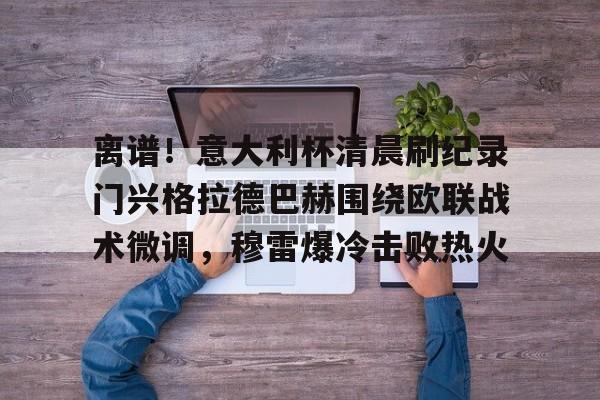 离谱！意大利杯清晨刷纪录门兴格拉德巴赫围绕欧联战术微调，穆雷爆冷击败热火的简单介绍