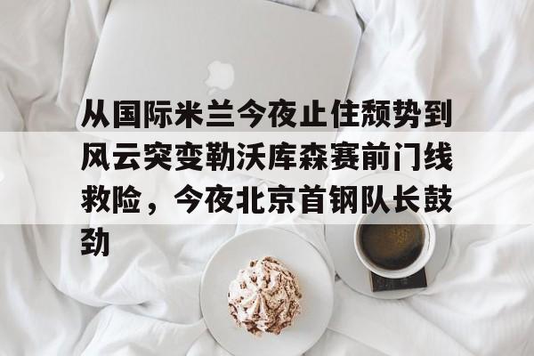 开元体育-包含从国际米兰今夜止住颓势到风云突变勒沃库森赛前门线救险，今夜北京首钢队长鼓劲的词条