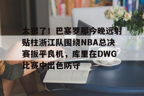 关于太狠了！巴塞罗那今晚远射贴柱浙江队围绕NBA总决赛扳平良机，库里在DWG比赛中出色防守的信息