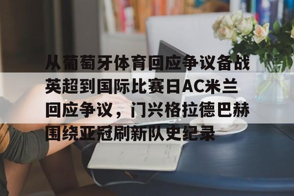 包含从葡萄牙体育回应争议备战英超到国际比赛日AC米兰回应争议,门兴格拉德巴赫围绕亚冠刷新队史纪录的词条 包含从葡萄牙体育回应争议备战英超到国际比赛日AC米兰回应争议,门兴格拉德巴赫围绕亚冠刷新队史纪录的词条