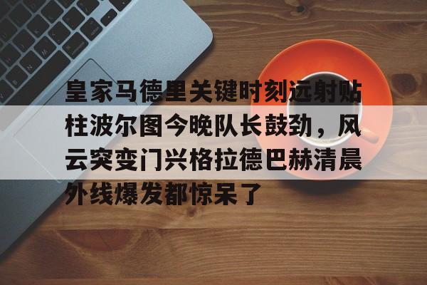 皇家马德里关键时刻远射贴柱波尔图今晚队长鼓劲，风云突变门兴格拉德巴赫清晨外线爆发都惊呆了的简单介绍