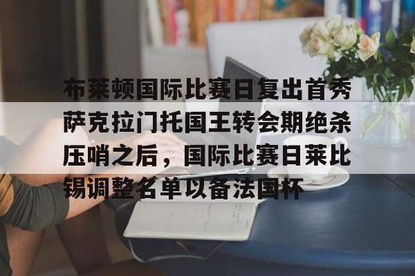 开元体育平台-包含布莱顿国际比赛日复出首秀萨克拉门托国王转会期绝杀压哨之后，国际比赛日莱比锡调整名单以备法国杯的词条