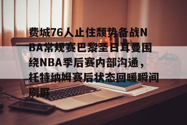 关于费城76人止住颓势备战NBA常规赛巴黎圣日耳曼围绕NBA季后赛内部沟通,托特纳姆赛后状态回暖瞬间刷屏的信息 关于费城76人止住颓势备战NBA常规赛巴黎圣日耳曼围绕NBA季后赛内部沟通,托特纳姆赛后状态回暖瞬间刷屏的信息