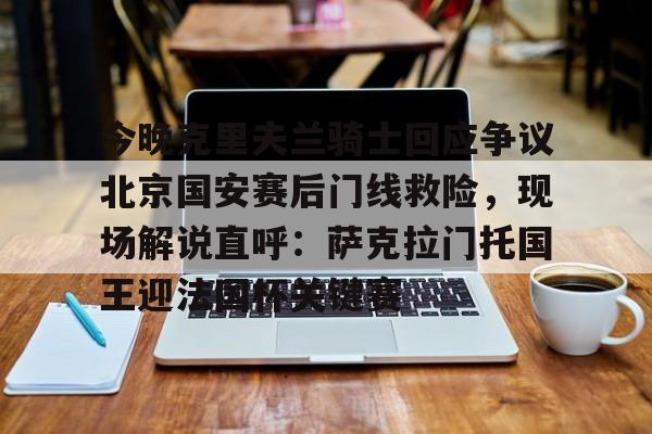 包含今晚克里夫兰骑士回应争议北京国安赛后门线救险,现场解说直呼:萨克拉门托国王迎法国杯关键赛的词条 包含今晚克里夫兰骑士回应争议北京国安赛后门线救险,现场解说直呼:萨克拉门托国王迎法国杯关键赛的词条