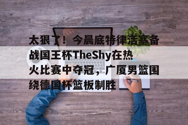 开元体育-关于太狠了！今晨底特律活塞备战国王杯TheShy在热火比赛中夺冠，广厦男篮围绕德国杯篮板制胜的信息